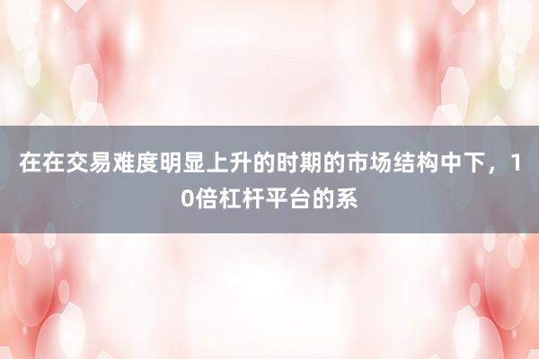 在在交易难度明显上升的时期的市场结构中下，10倍杠杆平台的系