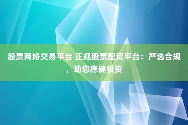 股票网络交易平台 正规股票配资平台：严选合规，助您稳健投资