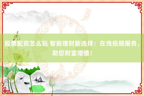 股票配资怎么玩 智能理财新选择：在线投顾服务，助您财富增值！