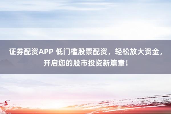 证券配资APP 低门槛股票配资，轻松放大资金，开启您的股市投资新篇章！