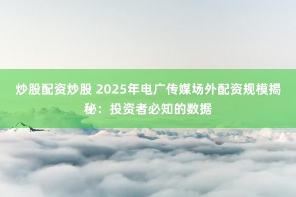 炒股配资炒股 2025年电广传媒场外配资规模揭秘：投资者必知的数据