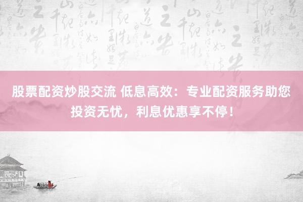 股票配资炒股交流 低息高效：专业配资服务助您投资无忧，利息优惠享不停！