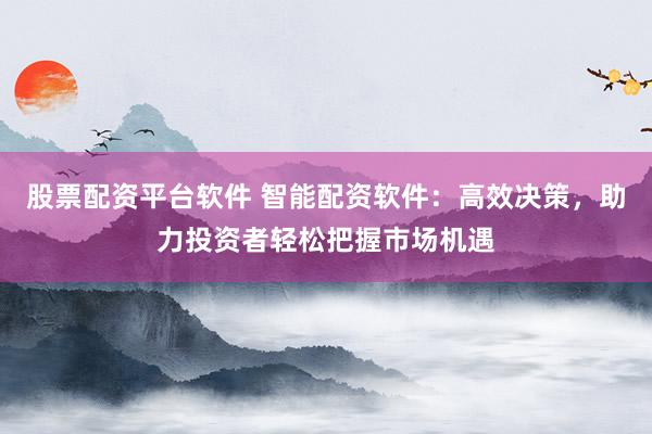 股票配资平台软件 智能配资软件：高效决策，助力投资者轻松把握市场机遇
