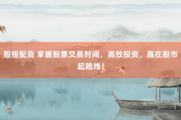 股指配资 掌握股票交易时间，高效投资，赢在股市起跑线！