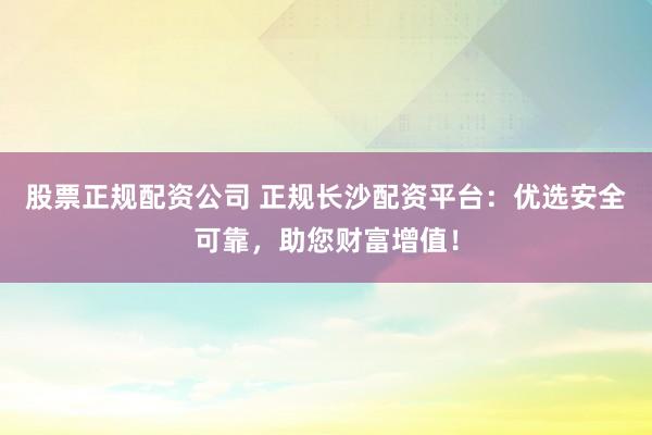 股票正规配资公司 正规长沙配资平台：优选安全可靠，助您财富增值！
