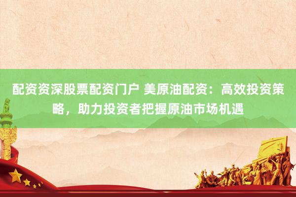 配资资深股票配资门户 美原油配资：高效投资策略，助力投资者把握原油市场机遇