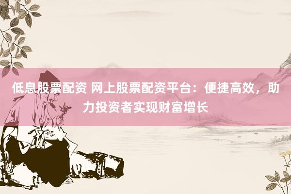 低息股票配资 网上股票配资平台：便捷高效，助力投资者实现财富增长