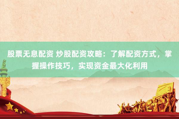 股票无息配资 炒股配资攻略：了解配资方式，掌握操作技巧，实现资金最大化利用