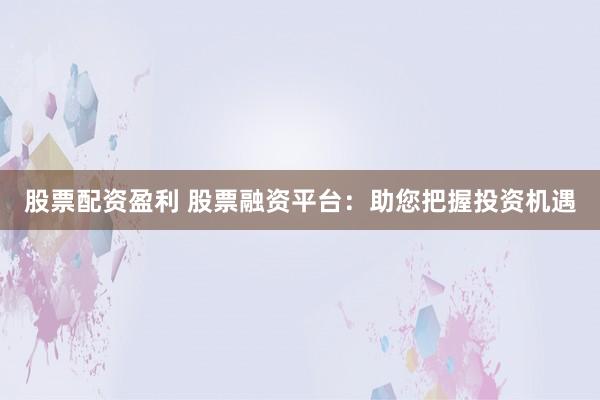 股票配资盈利 股票融资平台：助您把握投资机遇