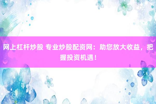 网上杠杆炒股 专业炒股配资网：助您放大收益，把握投资机遇！