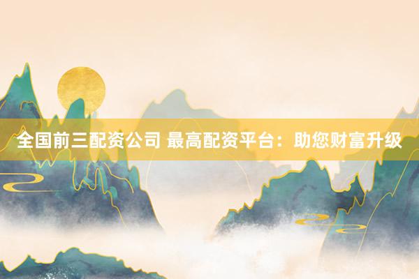 全国前三配资公司 最高配资平台：助您财富升级