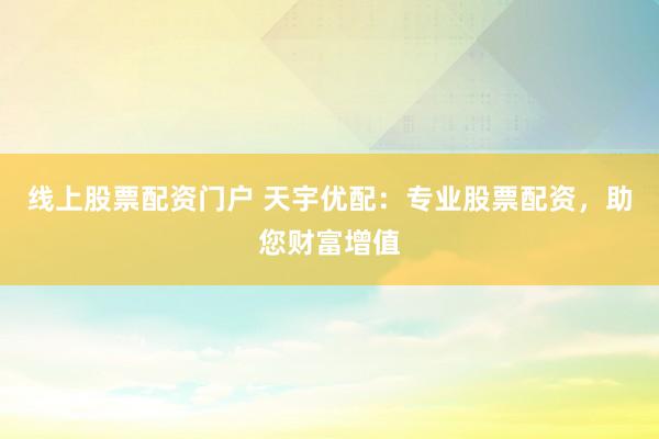 线上股票配资门户 天宇优配：专业股票配资，助您财富增值