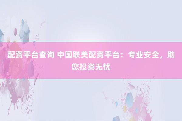 配资平台查询 中国联美配资平台：专业安全，助您投资无忧