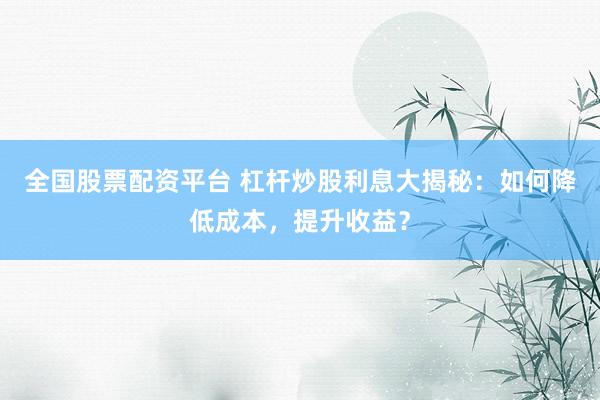 全国股票配资平台 杠杆炒股利息大揭秘：如何降低成本，提升收益？