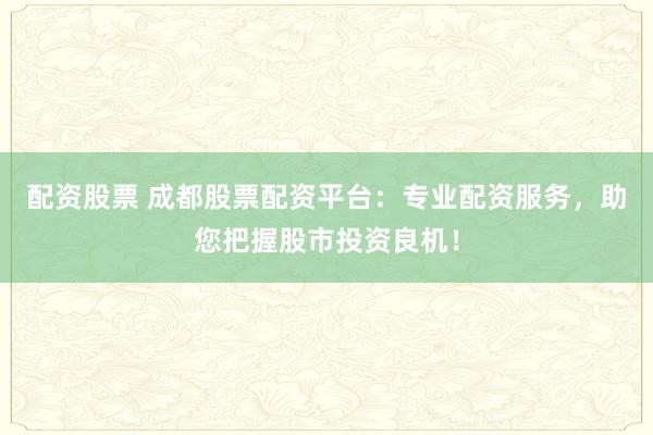 配资股票 成都股票配资平台：专业配资服务，助您把握股市投资良机！