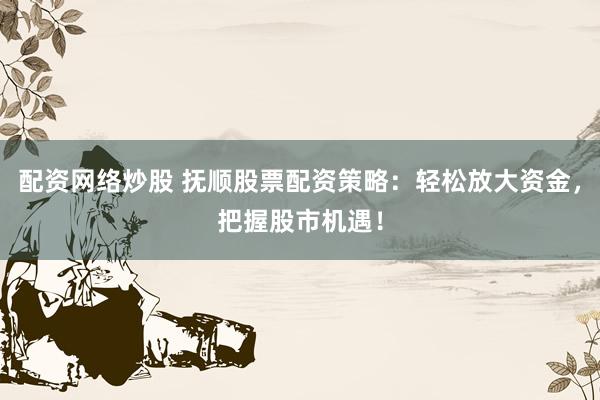 配资网络炒股 抚顺股票配资策略：轻松放大资金，把握股市机遇！