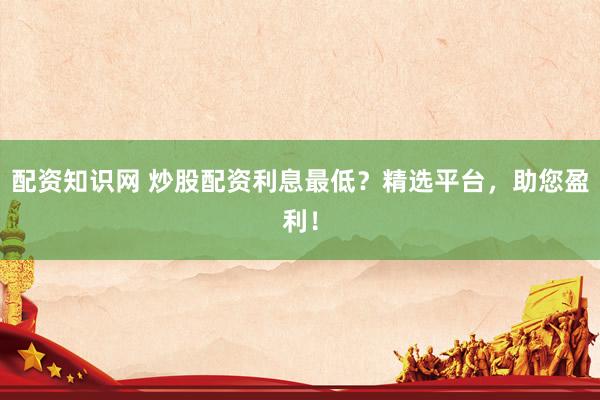 配资知识网 炒股配资利息最低？精选平台，助您盈利！