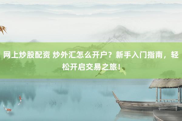 网上炒股配资 炒外汇怎么开户？新手入门指南，轻松开启交易之旅！