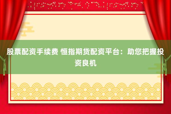 股票配资手续费 恒指期货配资平台：助您把握投资良机