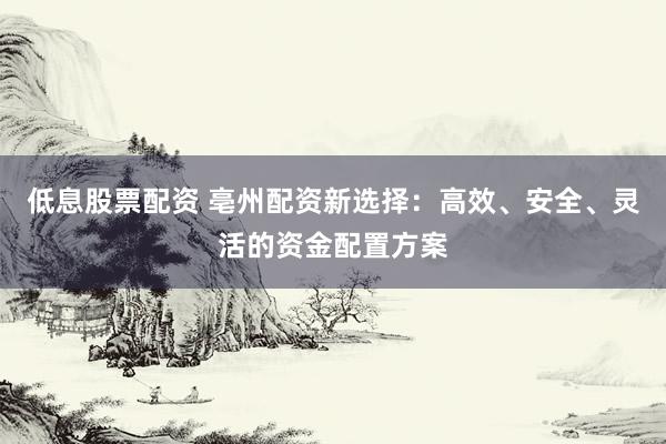 低息股票配资 亳州配资新选择：高效、安全、灵活的资金配置方案
