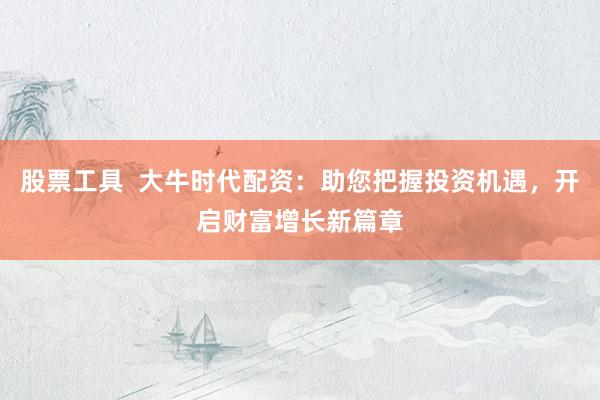 股票工具  大牛时代配资：助您把握投资机遇，开启财富增长新篇章