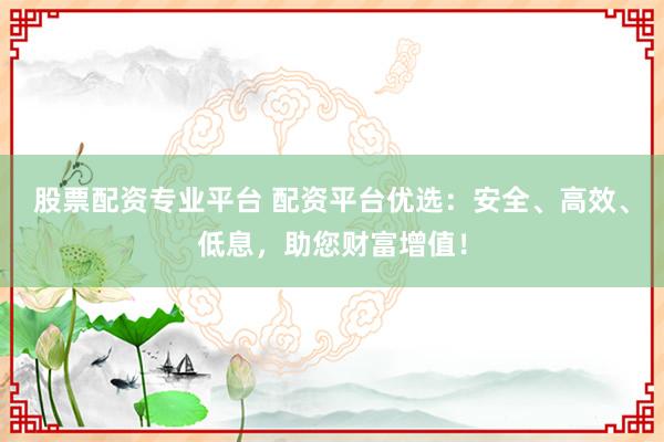 股票配资专业平台 配资平台优选：安全、高效、低息，助您财富增值！