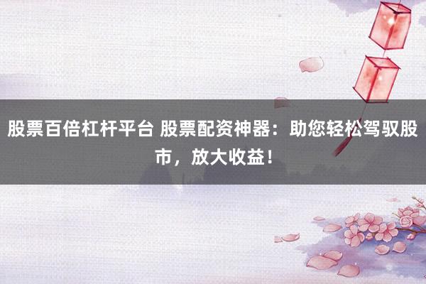 股票百倍杠杆平台 股票配资神器：助您轻松驾驭股市，放大收益！