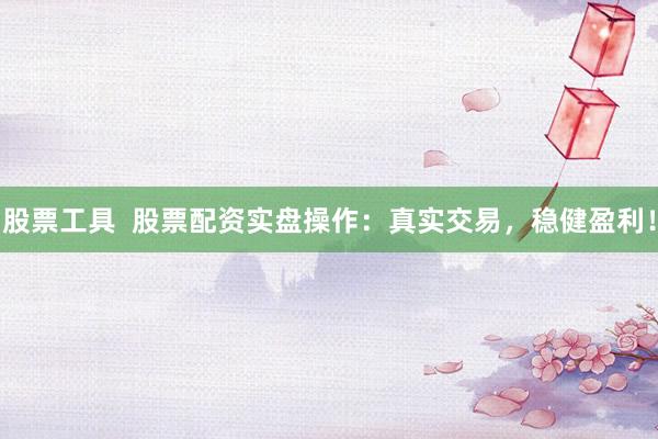 股票工具  股票配资实盘操作：真实交易，稳健盈利！