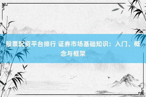 股票配资平台排行 证券市场基础知识：入门、概念与框架