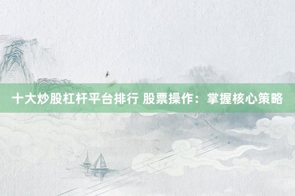 十大炒股杠杆平台排行 股票操作：掌握核心策略