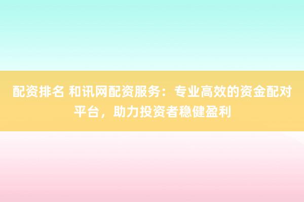 配资排名 和讯网配资服务：专业高效的资金配对平台，助力投资者稳健盈利