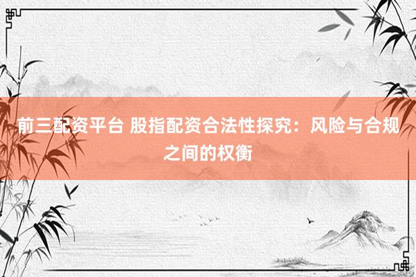 前三配资平台 股指配资合法性探究：风险与合规之间的权衡