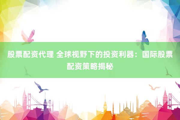 股票配资代理 全球视野下的投资利器：国际股票配资策略揭秘