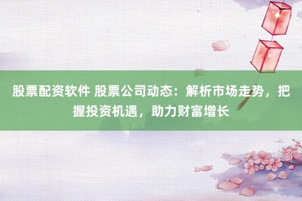 股票配资软件 股票公司动态：解析市场走势，把握投资机遇，助力财富增长