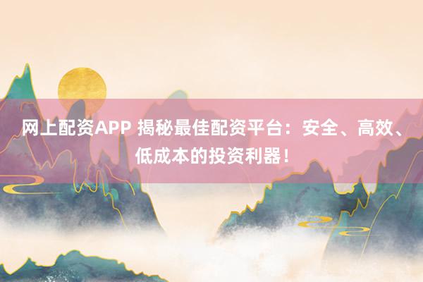 网上配资APP 揭秘最佳配资平台：安全、高效、低成本的投资利器！