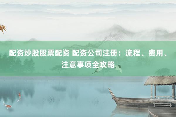 配资炒股股票配资 配资公司注册：流程、费用、注意事项全攻略