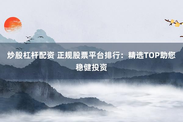 炒股杠杆配资 正规股票平台排行：精选TOP助您稳健投资