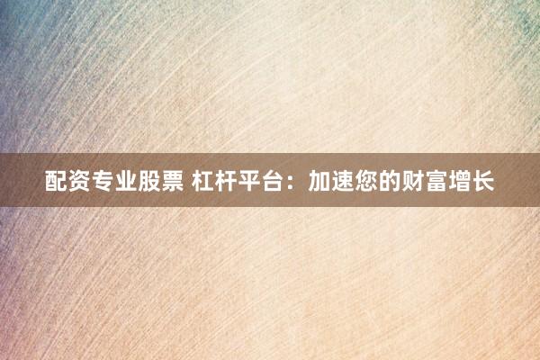 配资专业股票 杠杆平台：加速您的财富增长