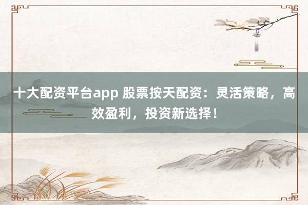 十大配资平台app 股票按天配资：灵活策略，高效盈利，投资新选择！