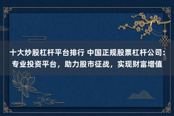 十大炒股杠杆平台排行 中国正规股票杠杆公司：专业投资平台，助力股市征战，实现财富增值