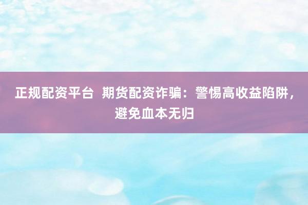 正规配资平台  期货配资诈骗：警惕高收益陷阱，避免血本无归