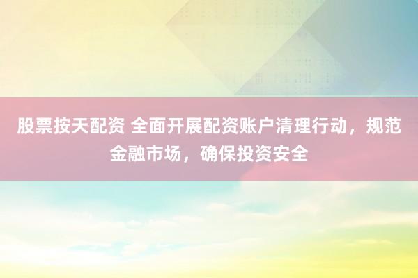 股票按天配资 全面开展配资账户清理行动，规范金融市场，确保投资安全
