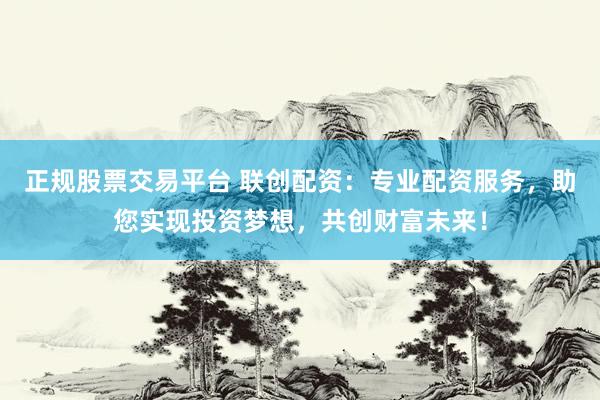 正规股票交易平台 联创配资：专业配资服务，助您实现投资梦想，共创财富未来！