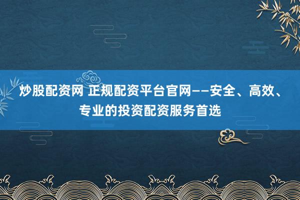 炒股配资网 正规配资平台官网——安全、高效、专业的投资配资服务首选
