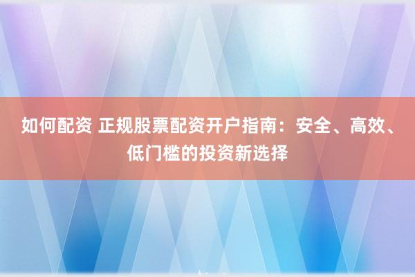 如何配资 正规股票配资开户指南：安全、高效、低门槛的投资新选择