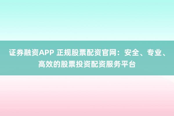 证券融资APP 正规股票配资官网：安全、专业、高效的股票投资配资服务平台