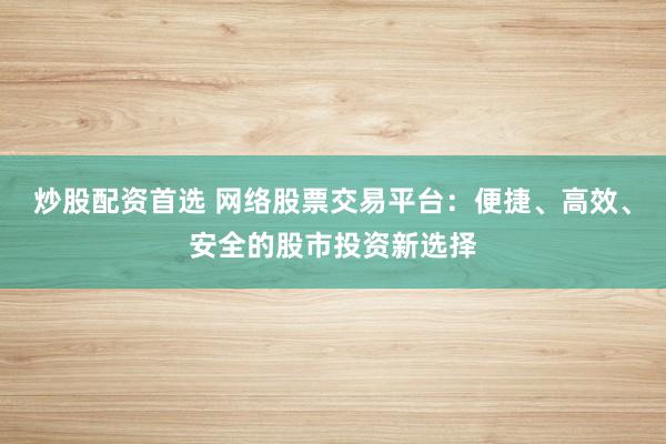 炒股配资首选 网络股票交易平台：便捷、高效、安全的股市投资新选择