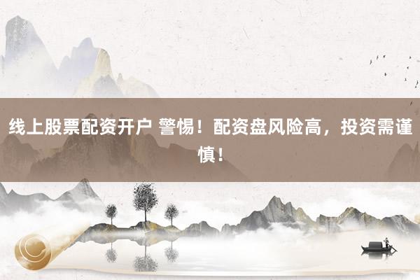 线上股票配资开户 警惕！配资盘风险高，投资需谨慎！