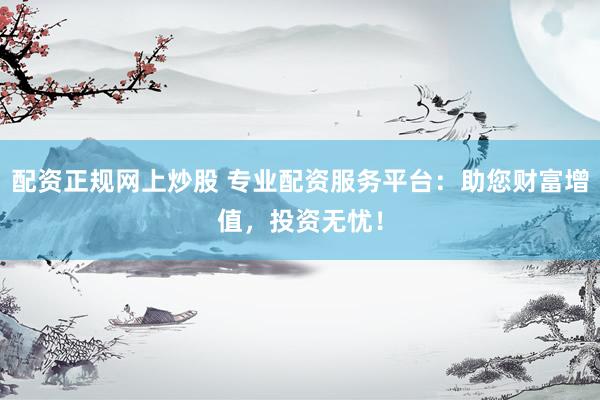 配资正规网上炒股 专业配资服务平台：助您财富增值，投资无忧！