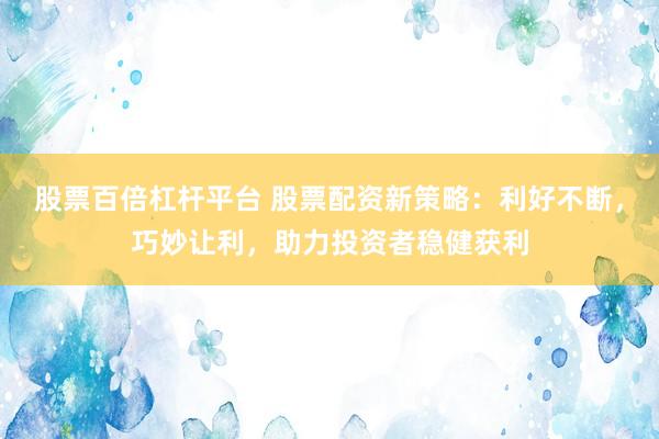 股票百倍杠杆平台 股票配资新策略：利好不断，巧妙让利，助力投资者稳健获利